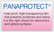 PANAPROTECT Heat-proof, high-transparency film that prevents scratches and stains.It is the right choice for electronics and optical surfaces.