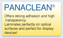 PANACLEAN Offers strong adhesion and high transparency.Laminates perfectly on optical surfaces and perfect for display devices!