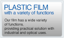 PLASTIC FILM with a variety of functions Our film has a wide variety of functions, providing practical solution with industrial and optical uses.